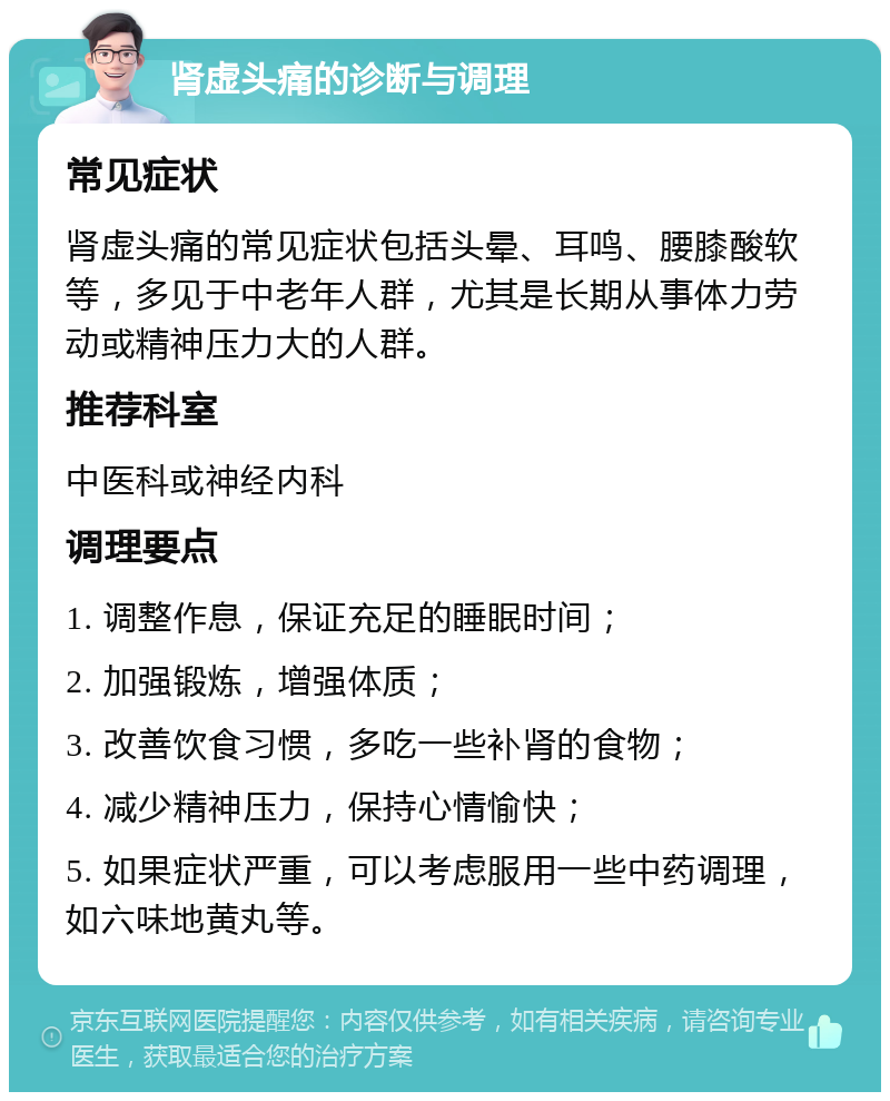 肾虚头痛的诊断与调理 常见症状 肾虚头痛的常见症状包括头晕、耳鸣、腰膝酸软等，多见于中老年人群，尤其是长期从事体力劳动或精神压力大的人群。 推荐科室 中医科或神经内科 调理要点 1. 调整作息，保证充足的睡眠时间； 2. 加强锻炼，增强体质； 3. 改善饮食习惯，多吃一些补肾的食物； 4. 减少精神压力，保持心情愉快； 5. 如果症状严重，可以考虑服用一些中药调理，如六味地黄丸等。