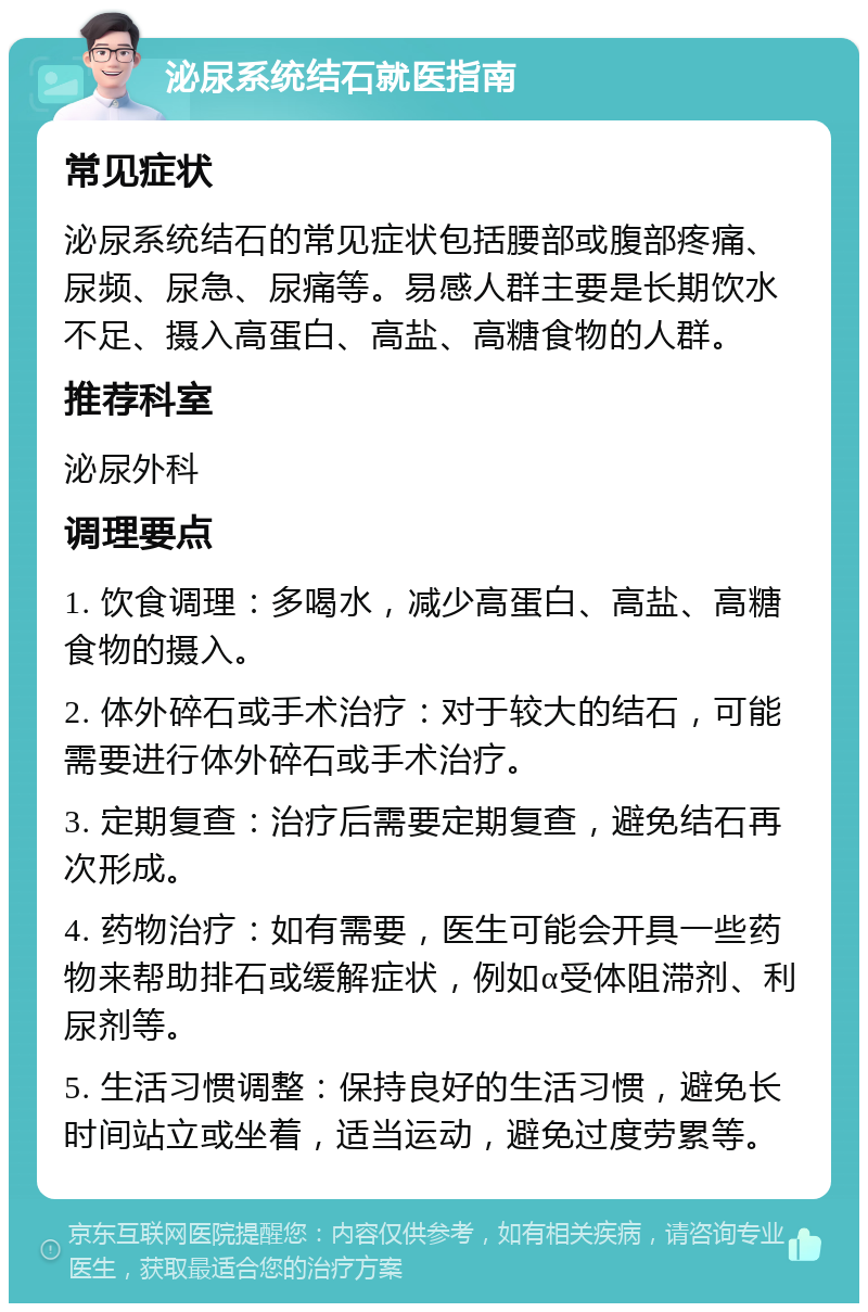 泌尿系统结石就医指南 常见症状 泌尿系统结石的常见症状包括腰部或腹部疼痛、尿频、尿急、尿痛等。易感人群主要是长期饮水不足、摄入高蛋白、高盐、高糖食物的人群。 推荐科室 泌尿外科 调理要点 1. 饮食调理：多喝水，减少高蛋白、高盐、高糖食物的摄入。 2. 体外碎石或手术治疗：对于较大的结石，可能需要进行体外碎石或手术治疗。 3. 定期复查：治疗后需要定期复查，避免结石再次形成。 4. 药物治疗：如有需要，医生可能会开具一些药物来帮助排石或缓解症状，例如α受体阻滞剂、利尿剂等。 5. 生活习惯调整：保持良好的生活习惯，避免长时间站立或坐着，适当运动，避免过度劳累等。