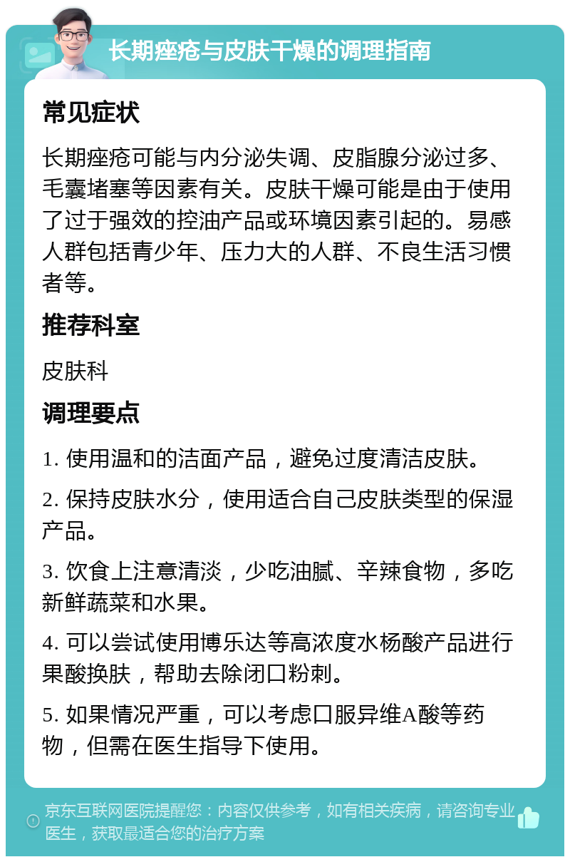 长期痤疮与皮肤干燥的调理指南 常见症状 长期痤疮可能与内分泌失调、皮脂腺分泌过多、毛囊堵塞等因素有关。皮肤干燥可能是由于使用了过于强效的控油产品或环境因素引起的。易感人群包括青少年、压力大的人群、不良生活习惯者等。 推荐科室 皮肤科 调理要点 1. 使用温和的洁面产品，避免过度清洁皮肤。 2. 保持皮肤水分，使用适合自己皮肤类型的保湿产品。 3. 饮食上注意清淡，少吃油腻、辛辣食物，多吃新鲜蔬菜和水果。 4. 可以尝试使用博乐达等高浓度水杨酸产品进行果酸换肤，帮助去除闭口粉刺。 5. 如果情况严重，可以考虑口服异维A酸等药物，但需在医生指导下使用。