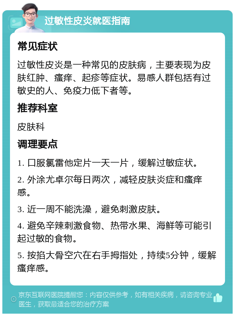 过敏性皮炎就医指南 常见症状 过敏性皮炎是一种常见的皮肤病，主要表现为皮肤红肿、瘙痒、起疹等症状。易感人群包括有过敏史的人、免疫力低下者等。 推荐科室 皮肤科 调理要点 1. 口服氯雷他定片一天一片，缓解过敏症状。 2. 外涂尤卓尔每日两次，减轻皮肤炎症和瘙痒感。 3. 近一周不能洗澡，避免刺激皮肤。 4. 避免辛辣刺激食物、热带水果、海鲜等可能引起过敏的食物。 5. 按掐大骨空穴在右手拇指处，持续5分钟，缓解瘙痒感。