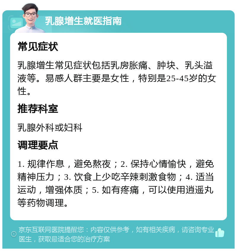 乳腺增生就医指南 常见症状 乳腺增生常见症状包括乳房胀痛、肿块、乳头溢液等。易感人群主要是女性，特别是25-45岁的女性。 推荐科室 乳腺外科或妇科 调理要点 1. 规律作息，避免熬夜；2. 保持心情愉快，避免精神压力；3. 饮食上少吃辛辣刺激食物；4. 适当运动，增强体质；5. 如有疼痛，可以使用逍遥丸等药物调理。