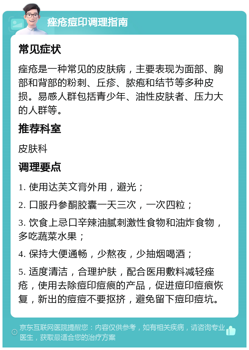 痤疮痘印调理指南 常见症状 痤疮是一种常见的皮肤病，主要表现为面部、胸部和背部的粉刺、丘疹、脓疱和结节等多种皮损。易感人群包括青少年、油性皮肤者、压力大的人群等。 推荐科室 皮肤科 调理要点 1. 使用达芙文膏外用，避光； 2. 口服丹参酮胶囊一天三次，一次四粒； 3. 饮食上忌口辛辣油腻刺激性食物和油炸食物，多吃蔬菜水果； 4. 保持大便通畅，少熬夜，少抽烟喝酒； 5. 适度清洁，合理护肤，配合医用敷料减轻痤疮，使用去除痘印痘痕的产品，促进痘印痘痕恢复，新出的痘痘不要抠挤，避免留下痘印痘坑。