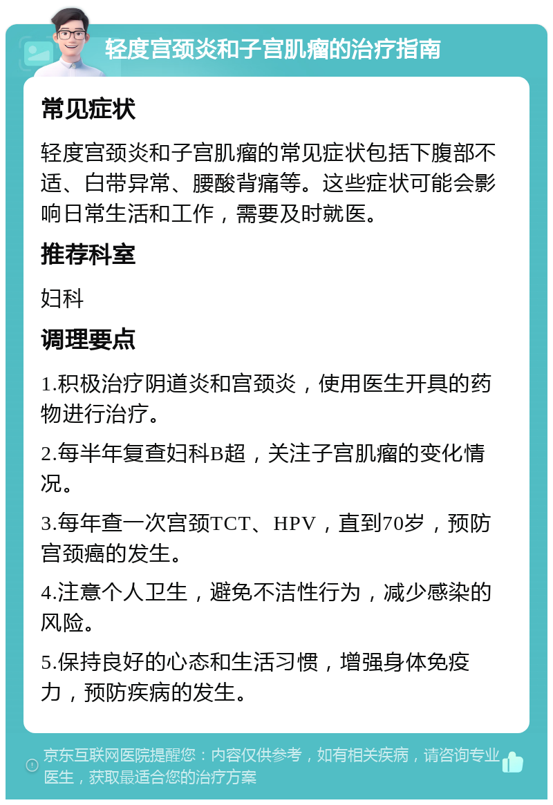 轻度宫颈炎和子宫肌瘤的治疗指南 常见症状 轻度宫颈炎和子宫肌瘤的常见症状包括下腹部不适、白带异常、腰酸背痛等。这些症状可能会影响日常生活和工作，需要及时就医。 推荐科室 妇科 调理要点 1.积极治疗阴道炎和宫颈炎，使用医生开具的药物进行治疗。 2.每半年复查妇科B超，关注子宫肌瘤的变化情况。 3.每年查一次宫颈TCT、HPV，直到70岁，预防宫颈癌的发生。 4.注意个人卫生，避免不洁性行为，减少感染的风险。 5.保持良好的心态和生活习惯，增强身体免疫力，预防疾病的发生。