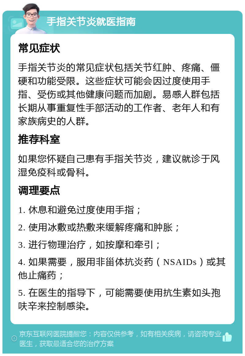 手指关节炎就医指南 常见症状 手指关节炎的常见症状包括关节红肿、疼痛、僵硬和功能受限。这些症状可能会因过度使用手指、受伤或其他健康问题而加剧。易感人群包括长期从事重复性手部活动的工作者、老年人和有家族病史的人群。 推荐科室 如果您怀疑自己患有手指关节炎，建议就诊于风湿免疫科或骨科。 调理要点 1. 休息和避免过度使用手指； 2. 使用冰敷或热敷来缓解疼痛和肿胀； 3. 进行物理治疗，如按摩和牵引； 4. 如果需要，服用非甾体抗炎药（NSAIDs）或其他止痛药； 5. 在医生的指导下，可能需要使用抗生素如头孢呋辛来控制感染。