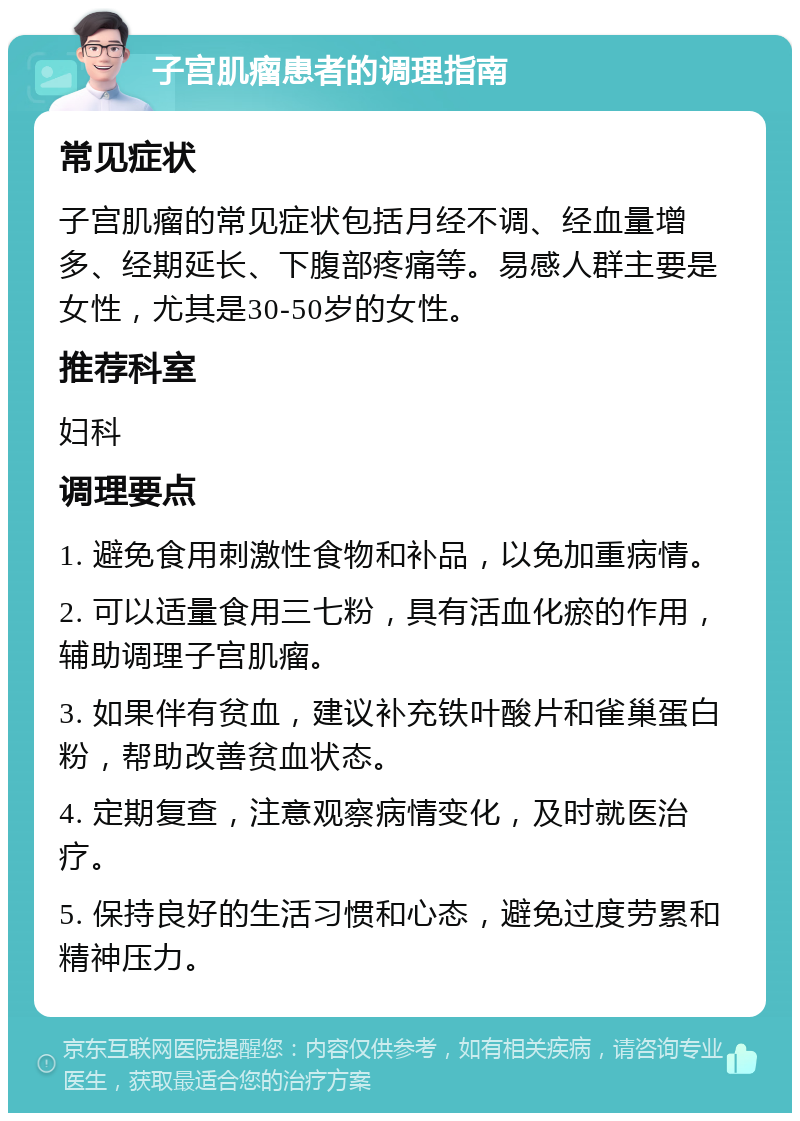 子宫肌瘤患者的调理指南 常见症状 子宫肌瘤的常见症状包括月经不调、经血量增多、经期延长、下腹部疼痛等。易感人群主要是女性，尤其是30-50岁的女性。 推荐科室 妇科 调理要点 1. 避免食用刺激性食物和补品，以免加重病情。 2. 可以适量食用三七粉，具有活血化瘀的作用，辅助调理子宫肌瘤。 3. 如果伴有贫血，建议补充铁叶酸片和雀巢蛋白粉，帮助改善贫血状态。 4. 定期复查，注意观察病情变化，及时就医治疗。 5. 保持良好的生活习惯和心态，避免过度劳累和精神压力。