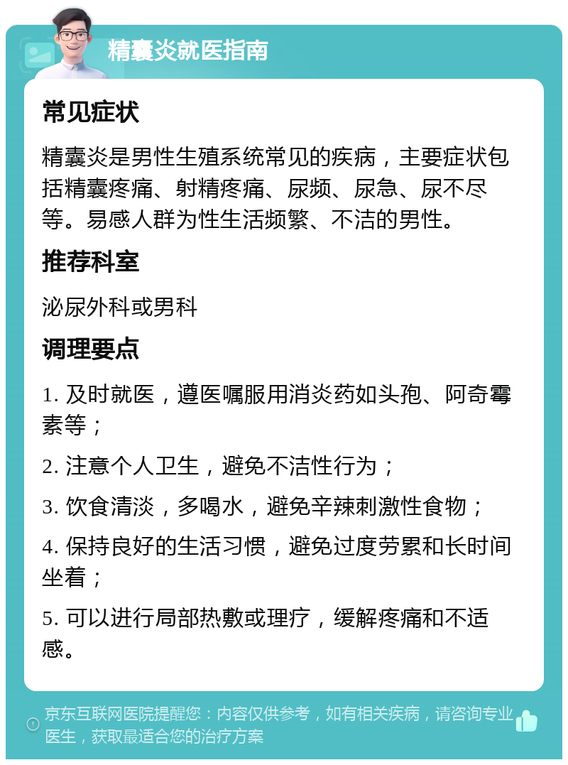 精囊炎就医指南 常见症状 精囊炎是男性生殖系统常见的疾病，主要症状包括精囊疼痛、射精疼痛、尿频、尿急、尿不尽等。易感人群为性生活频繁、不洁的男性。 推荐科室 泌尿外科或男科 调理要点 1. 及时就医，遵医嘱服用消炎药如头孢、阿奇霉素等； 2. 注意个人卫生，避免不洁性行为； 3. 饮食清淡，多喝水，避免辛辣刺激性食物； 4. 保持良好的生活习惯，避免过度劳累和长时间坐着； 5. 可以进行局部热敷或理疗，缓解疼痛和不适感。