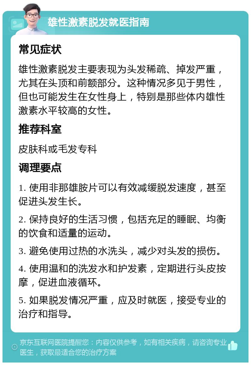 雄性激素脱发就医指南 常见症状 雄性激素脱发主要表现为头发稀疏、掉发严重，尤其在头顶和前额部分。这种情况多见于男性，但也可能发生在女性身上，特别是那些体内雄性激素水平较高的女性。 推荐科室 皮肤科或毛发专科 调理要点 1. 使用非那雄胺片可以有效减缓脱发速度，甚至促进头发生长。 2. 保持良好的生活习惯，包括充足的睡眠、均衡的饮食和适量的运动。 3. 避免使用过热的水洗头，减少对头发的损伤。 4. 使用温和的洗发水和护发素，定期进行头皮按摩，促进血液循环。 5. 如果脱发情况严重，应及时就医，接受专业的治疗和指导。