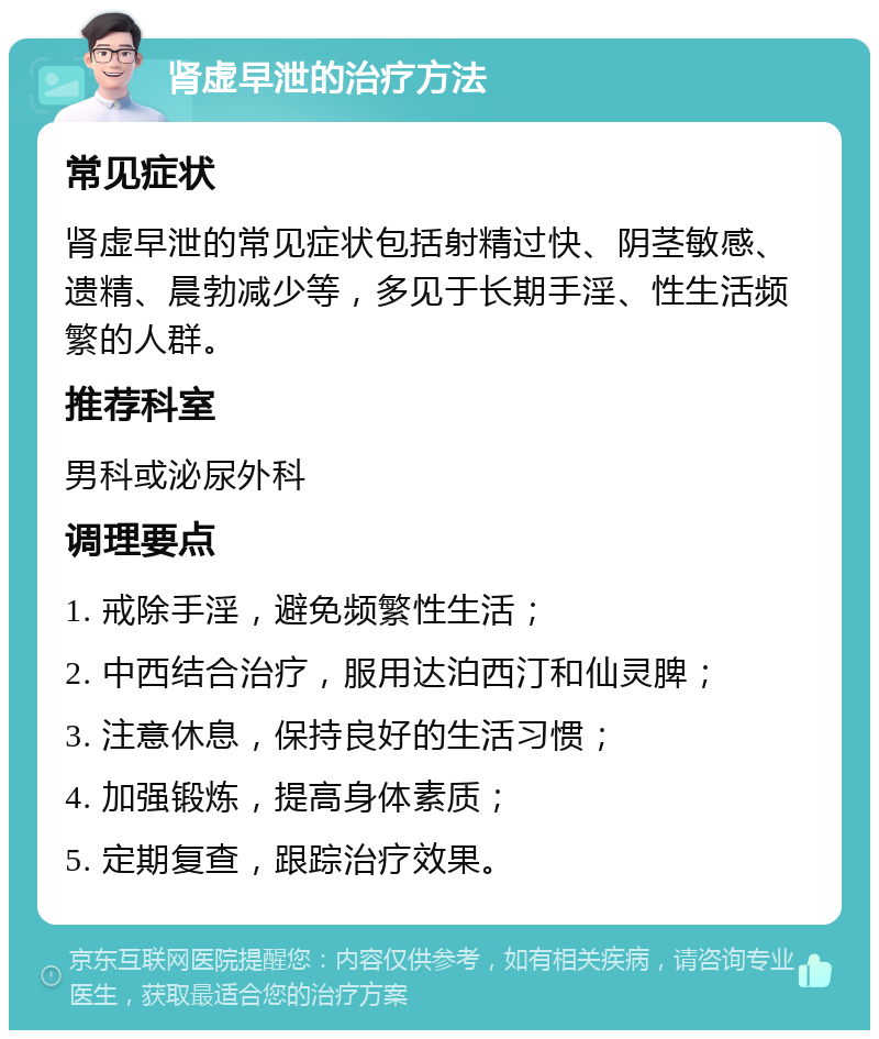 肾虚早泄的治疗方法 常见症状 肾虚早泄的常见症状包括射精过快、阴茎敏感、遗精、晨勃减少等，多见于长期手淫、性生活频繁的人群。 推荐科室 男科或泌尿外科 调理要点 1. 戒除手淫，避免频繁性生活； 2. 中西结合治疗，服用达泊西汀和仙灵脾； 3. 注意休息，保持良好的生活习惯； 4. 加强锻炼，提高身体素质； 5. 定期复查，跟踪治疗效果。