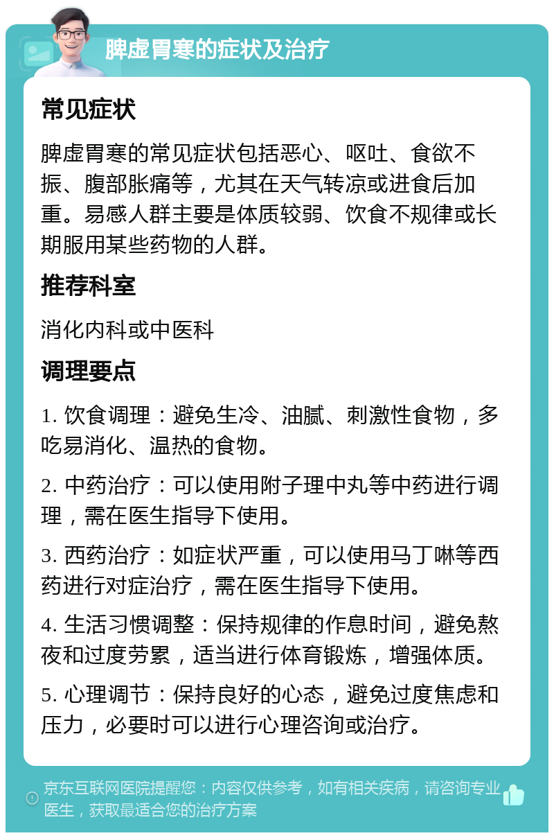 脾虚胃寒的症状及治疗 常见症状 脾虚胃寒的常见症状包括恶心、呕吐、食欲不振、腹部胀痛等，尤其在天气转凉或进食后加重。易感人群主要是体质较弱、饮食不规律或长期服用某些药物的人群。 推荐科室 消化内科或中医科 调理要点 1. 饮食调理：避免生冷、油腻、刺激性食物，多吃易消化、温热的食物。 2. 中药治疗：可以使用附子理中丸等中药进行调理，需在医生指导下使用。 3. 西药治疗：如症状严重，可以使用马丁啉等西药进行对症治疗，需在医生指导下使用。 4. 生活习惯调整：保持规律的作息时间，避免熬夜和过度劳累，适当进行体育锻炼，增强体质。 5. 心理调节：保持良好的心态，避免过度焦虑和压力，必要时可以进行心理咨询或治疗。