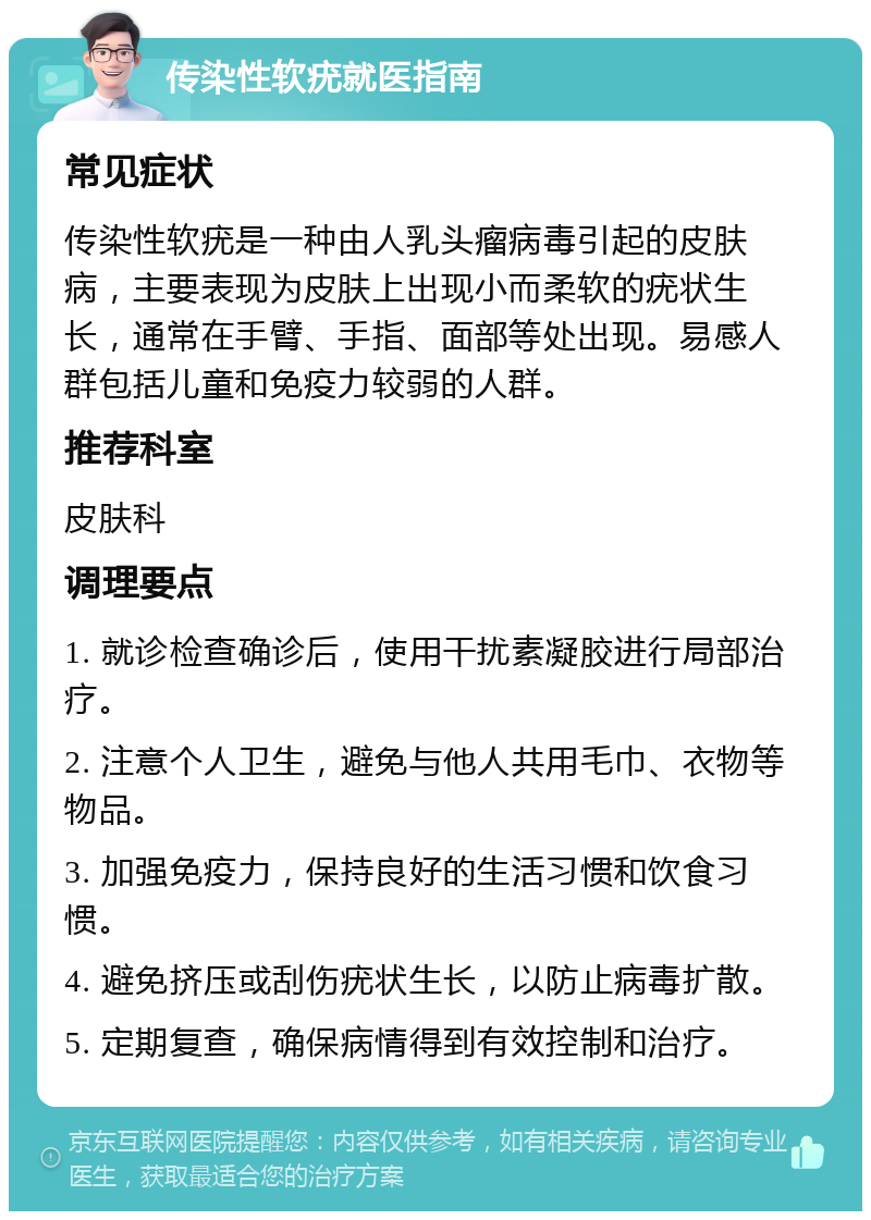 传染性软疣就医指南 常见症状 传染性软疣是一种由人乳头瘤病毒引起的皮肤病，主要表现为皮肤上出现小而柔软的疣状生长，通常在手臂、手指、面部等处出现。易感人群包括儿童和免疫力较弱的人群。 推荐科室 皮肤科 调理要点 1. 就诊检查确诊后，使用干扰素凝胶进行局部治疗。 2. 注意个人卫生，避免与他人共用毛巾、衣物等物品。 3. 加强免疫力，保持良好的生活习惯和饮食习惯。 4. 避免挤压或刮伤疣状生长，以防止病毒扩散。 5. 定期复查，确保病情得到有效控制和治疗。