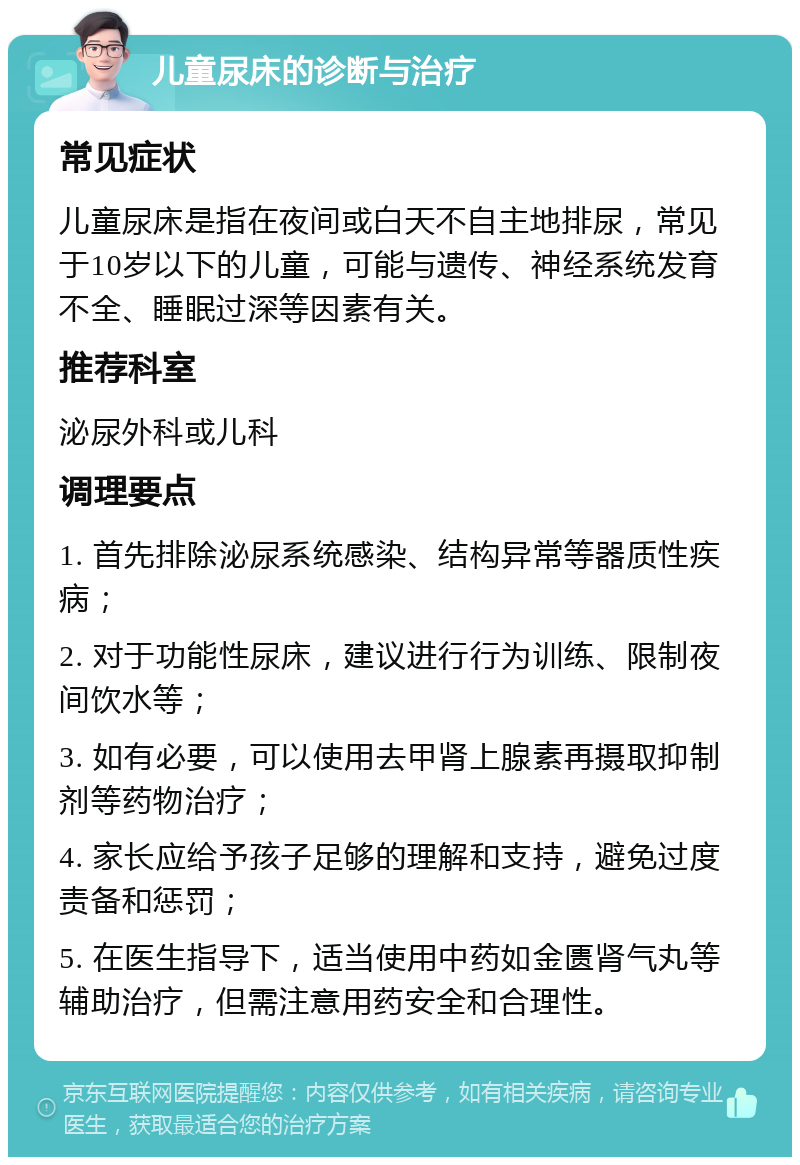 儿童尿床的诊断与治疗 常见症状 儿童尿床是指在夜间或白天不自主地排尿，常见于10岁以下的儿童，可能与遗传、神经系统发育不全、睡眠过深等因素有关。 推荐科室 泌尿外科或儿科 调理要点 1. 首先排除泌尿系统感染、结构异常等器质性疾病； 2. 对于功能性尿床，建议进行行为训练、限制夜间饮水等； 3. 如有必要，可以使用去甲肾上腺素再摄取抑制剂等药物治疗； 4. 家长应给予孩子足够的理解和支持，避免过度责备和惩罚； 5. 在医生指导下，适当使用中药如金匮肾气丸等辅助治疗，但需注意用药安全和合理性。