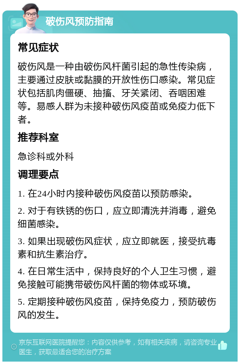 破伤风预防指南 常见症状 破伤风是一种由破伤风杆菌引起的急性传染病，主要通过皮肤或黏膜的开放性伤口感染。常见症状包括肌肉僵硬、抽搐、牙关紧闭、吞咽困难等。易感人群为未接种破伤风疫苗或免疫力低下者。 推荐科室 急诊科或外科 调理要点 1. 在24小时内接种破伤风疫苗以预防感染。 2. 对于有铁锈的伤口，应立即清洗并消毒，避免细菌感染。 3. 如果出现破伤风症状，应立即就医，接受抗毒素和抗生素治疗。 4. 在日常生活中，保持良好的个人卫生习惯，避免接触可能携带破伤风杆菌的物体或环境。 5. 定期接种破伤风疫苗，保持免疫力，预防破伤风的发生。