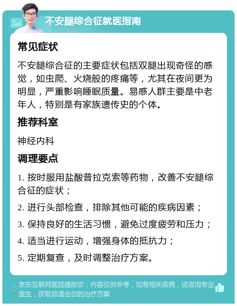 不安腿综合征就医指南 常见症状 不安腿综合征的主要症状包括双腿出现奇怪的感觉，如虫爬、火烧般的疼痛等，尤其在夜间更为明显，严重影响睡眠质量。易感人群主要是中老年人，特别是有家族遗传史的个体。 推荐科室 神经内科 调理要点 1. 按时服用盐酸普拉克索等药物，改善不安腿综合征的症状； 2. 进行头部检查，排除其他可能的疾病因素； 3. 保持良好的生活习惯，避免过度疲劳和压力； 4. 适当进行运动，增强身体的抵抗力； 5. 定期复查，及时调整治疗方案。