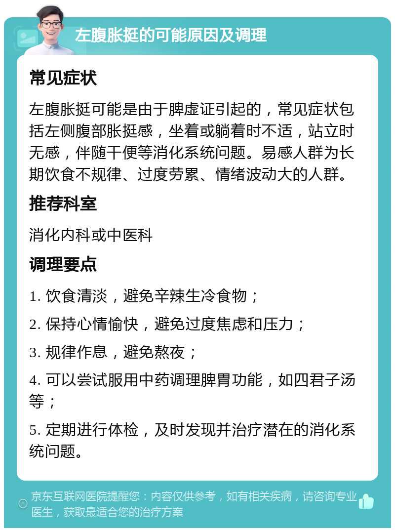 左腹胀挺的可能原因及调理 常见症状 左腹胀挺可能是由于脾虚证引起的，常见症状包括左侧腹部胀挺感，坐着或躺着时不适，站立时无感，伴随干便等消化系统问题。易感人群为长期饮食不规律、过度劳累、情绪波动大的人群。 推荐科室 消化内科或中医科 调理要点 1. 饮食清淡，避免辛辣生冷食物； 2. 保持心情愉快，避免过度焦虑和压力； 3. 规律作息，避免熬夜； 4. 可以尝试服用中药调理脾胃功能，如四君子汤等； 5. 定期进行体检，及时发现并治疗潜在的消化系统问题。