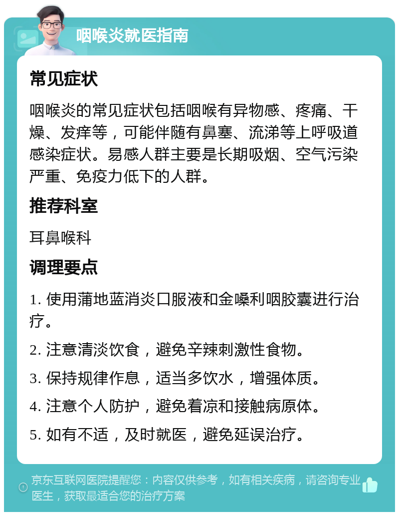 咽喉炎就医指南 常见症状 咽喉炎的常见症状包括咽喉有异物感、疼痛、干燥、发痒等，可能伴随有鼻塞、流涕等上呼吸道感染症状。易感人群主要是长期吸烟、空气污染严重、免疫力低下的人群。 推荐科室 耳鼻喉科 调理要点 1. 使用蒲地蓝消炎口服液和金嗓利咽胶囊进行治疗。 2. 注意清淡饮食，避免辛辣刺激性食物。 3. 保持规律作息，适当多饮水，增强体质。 4. 注意个人防护，避免着凉和接触病原体。 5. 如有不适，及时就医，避免延误治疗。