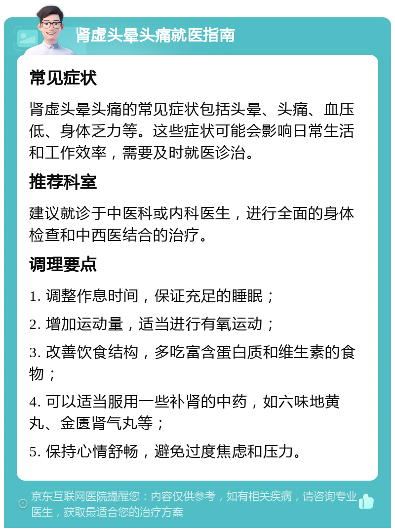 肾虚头晕头痛就医指南 常见症状 肾虚头晕头痛的常见症状包括头晕、头痛、血压低、身体乏力等。这些症状可能会影响日常生活和工作效率，需要及时就医诊治。 推荐科室 建议就诊于中医科或内科医生，进行全面的身体检查和中西医结合的治疗。 调理要点 1. 调整作息时间，保证充足的睡眠； 2. 增加运动量，适当进行有氧运动； 3. 改善饮食结构，多吃富含蛋白质和维生素的食物； 4. 可以适当服用一些补肾的中药，如六味地黄丸、金匮肾气丸等； 5. 保持心情舒畅，避免过度焦虑和压力。