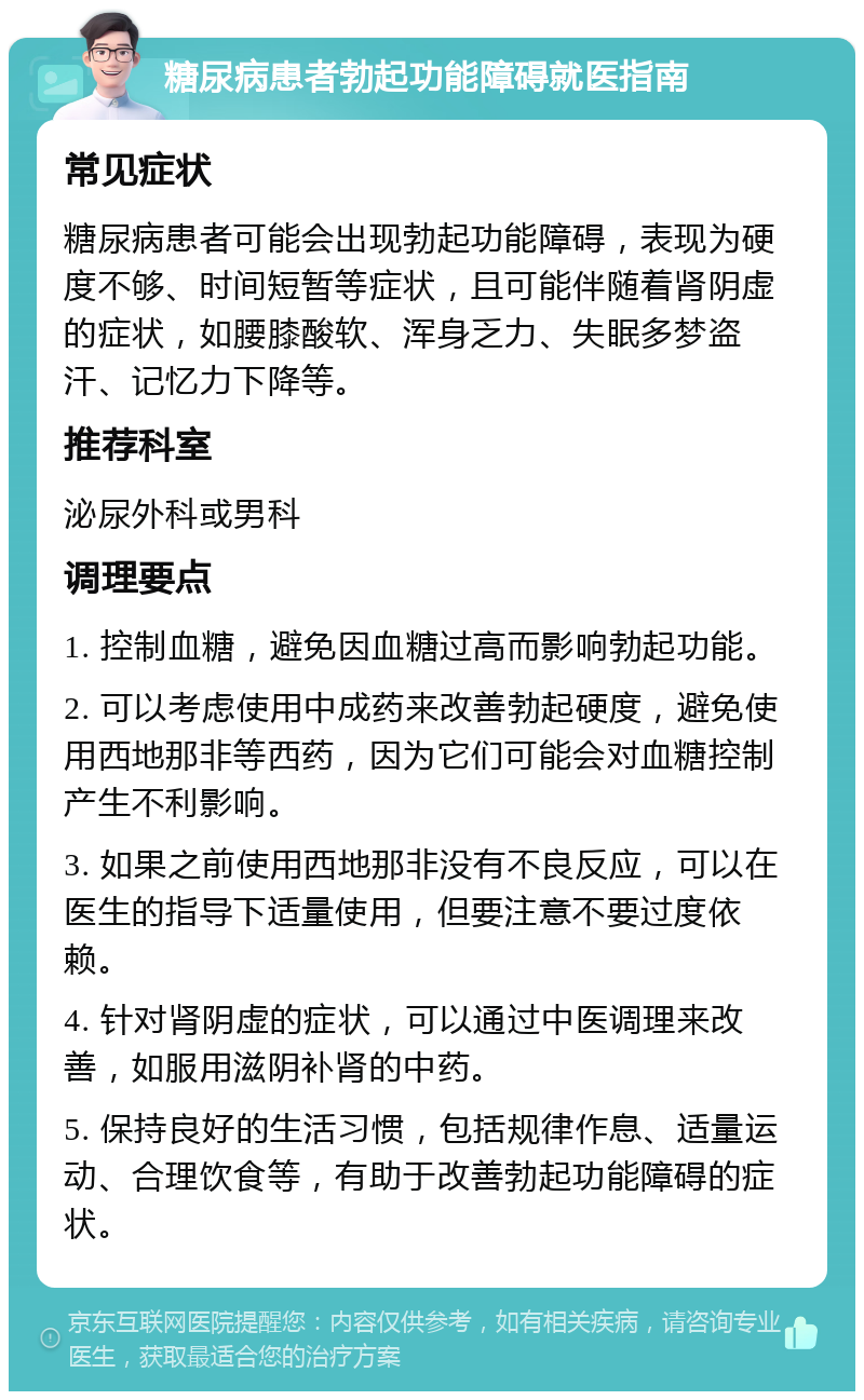 糖尿病患者勃起功能障碍就医指南 常见症状 糖尿病患者可能会出现勃起功能障碍，表现为硬度不够、时间短暂等症状，且可能伴随着肾阴虚的症状，如腰膝酸软、浑身乏力、失眠多梦盗汗、记忆力下降等。 推荐科室 泌尿外科或男科 调理要点 1. 控制血糖，避免因血糖过高而影响勃起功能。 2. 可以考虑使用中成药来改善勃起硬度，避免使用西地那非等西药，因为它们可能会对血糖控制产生不利影响。 3. 如果之前使用西地那非没有不良反应，可以在医生的指导下适量使用，但要注意不要过度依赖。 4. 针对肾阴虚的症状，可以通过中医调理来改善，如服用滋阴补肾的中药。 5. 保持良好的生活习惯，包括规律作息、适量运动、合理饮食等，有助于改善勃起功能障碍的症状。