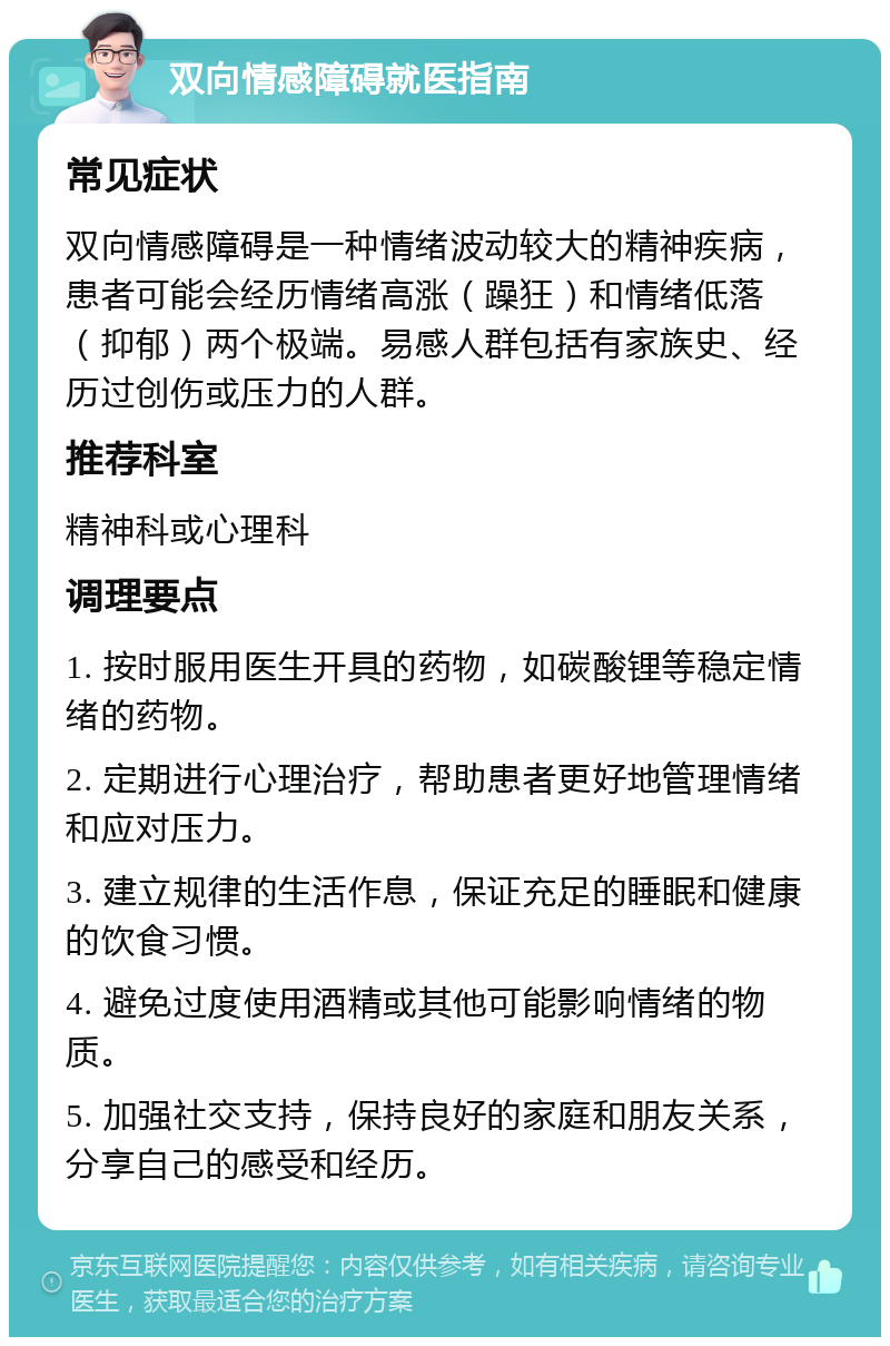 双向情感障碍就医指南 常见症状 双向情感障碍是一种情绪波动较大的精神疾病，患者可能会经历情绪高涨（躁狂）和情绪低落（抑郁）两个极端。易感人群包括有家族史、经历过创伤或压力的人群。 推荐科室 精神科或心理科 调理要点 1. 按时服用医生开具的药物，如碳酸锂等稳定情绪的药物。 2. 定期进行心理治疗，帮助患者更好地管理情绪和应对压力。 3. 建立规律的生活作息，保证充足的睡眠和健康的饮食习惯。 4. 避免过度使用酒精或其他可能影响情绪的物质。 5. 加强社交支持，保持良好的家庭和朋友关系，分享自己的感受和经历。