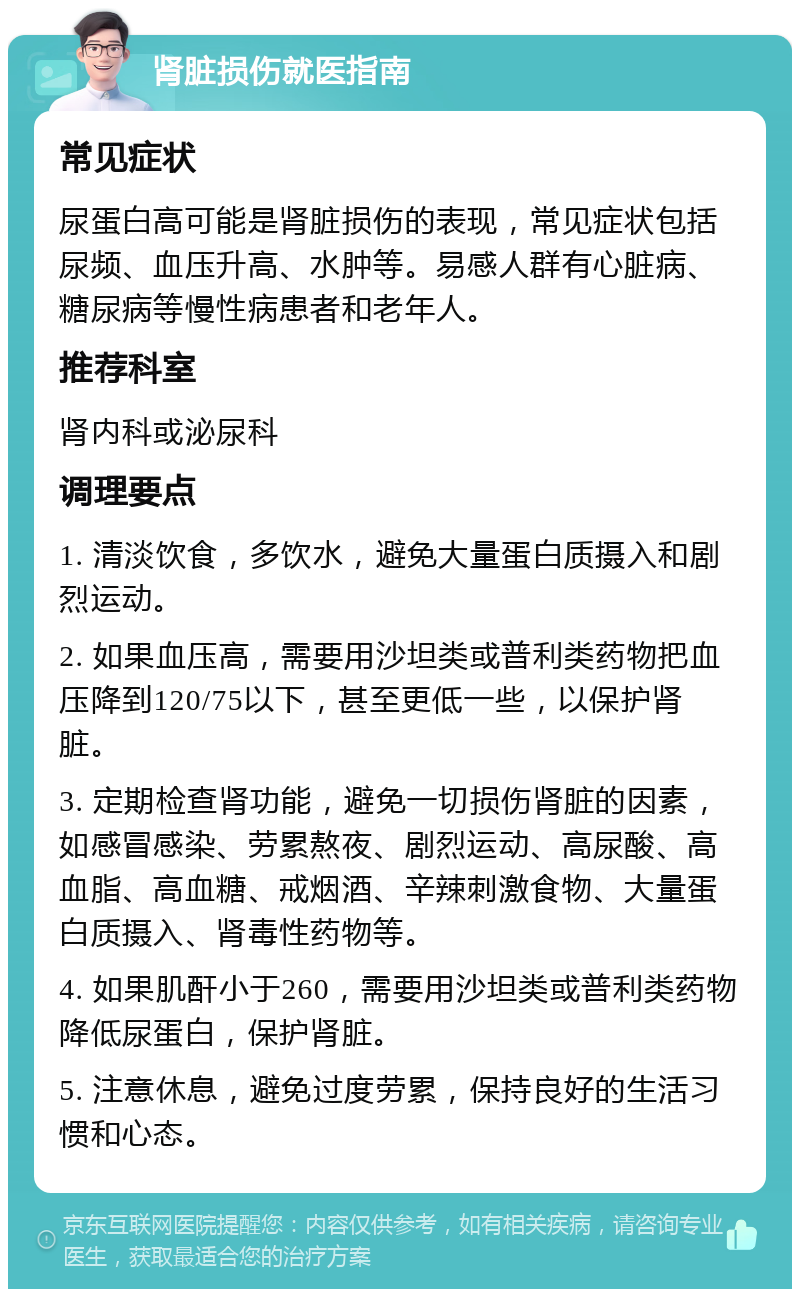 肾脏损伤就医指南 常见症状 尿蛋白高可能是肾脏损伤的表现，常见症状包括尿频、血压升高、水肿等。易感人群有心脏病、糖尿病等慢性病患者和老年人。 推荐科室 肾内科或泌尿科 调理要点 1. 清淡饮食，多饮水，避免大量蛋白质摄入和剧烈运动。 2. 如果血压高，需要用沙坦类或普利类药物把血压降到120/75以下，甚至更低一些，以保护肾脏。 3. 定期检查肾功能，避免一切损伤肾脏的因素，如感冒感染、劳累熬夜、剧烈运动、高尿酸、高血脂、高血糖、戒烟酒、辛辣刺激食物、大量蛋白质摄入、肾毒性药物等。 4. 如果肌酐小于260，需要用沙坦类或普利类药物降低尿蛋白，保护肾脏。 5. 注意休息，避免过度劳累，保持良好的生活习惯和心态。