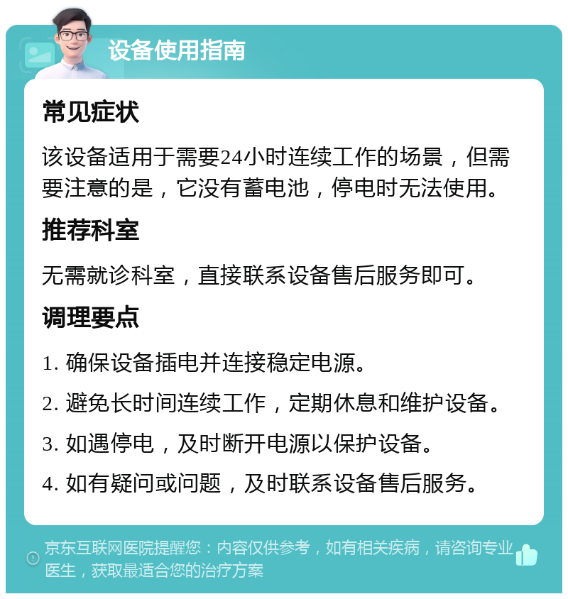 设备使用指南 常见症状 该设备适用于需要24小时连续工作的场景，但需要注意的是，它没有蓄电池，停电时无法使用。 推荐科室 无需就诊科室，直接联系设备售后服务即可。 调理要点 1. 确保设备插电并连接稳定电源。 2. 避免长时间连续工作，定期休息和维护设备。 3. 如遇停电，及时断开电源以保护设备。 4. 如有疑问或问题，及时联系设备售后服务。