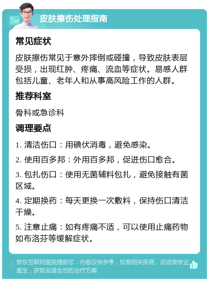 皮肤擦伤处理指南 常见症状 皮肤擦伤常见于意外摔倒或碰撞，导致皮肤表层受损，出现红肿、疼痛、流血等症状。易感人群包括儿童、老年人和从事高风险工作的人群。 推荐科室 骨科或急诊科 调理要点 1. 清洁伤口：用碘伏消毒，避免感染。 2. 使用百多邦：外用百多邦，促进伤口愈合。 3. 包扎伤口：使用无菌辅料包扎，避免接触有菌区域。 4. 定期换药：每天更换一次敷料，保持伤口清洁干燥。 5. 注意止痛：如有疼痛不适，可以使用止痛药物如布洛芬等缓解症状。