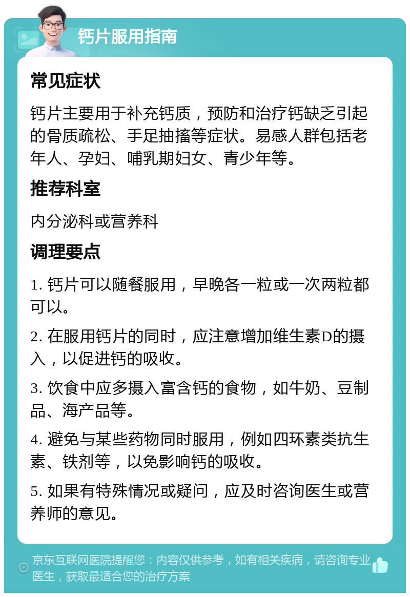 钙片服用指南 常见症状 钙片主要用于补充钙质，预防和治疗钙缺乏引起的骨质疏松、手足抽搐等症状。易感人群包括老年人、孕妇、哺乳期妇女、青少年等。 推荐科室 内分泌科或营养科 调理要点 1. 钙片可以随餐服用，早晚各一粒或一次两粒都可以。 2. 在服用钙片的同时，应注意增加维生素D的摄入，以促进钙的吸收。 3. 饮食中应多摄入富含钙的食物，如牛奶、豆制品、海产品等。 4. 避免与某些药物同时服用，例如四环素类抗生素、铁剂等，以免影响钙的吸收。 5. 如果有特殊情况或疑问，应及时咨询医生或营养师的意见。