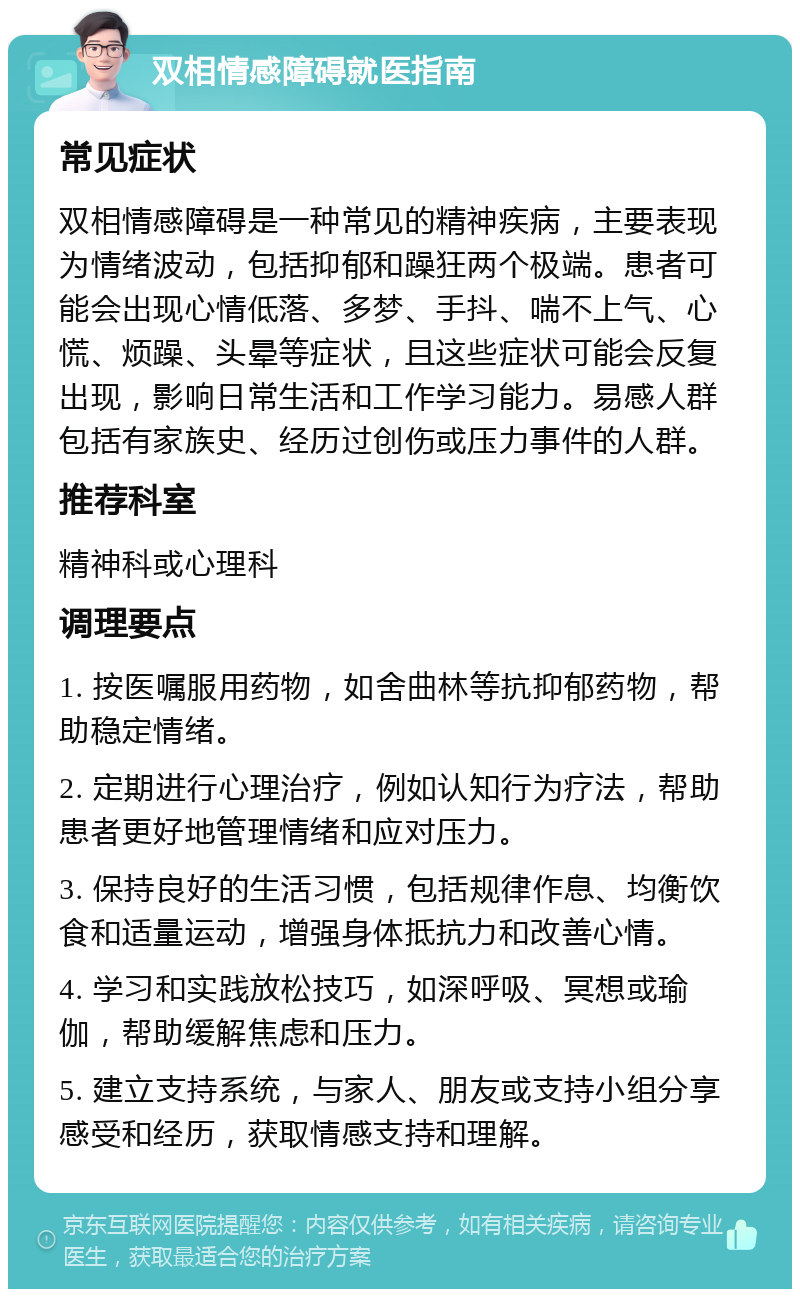 双相情感障碍就医指南 常见症状 双相情感障碍是一种常见的精神疾病，主要表现为情绪波动，包括抑郁和躁狂两个极端。患者可能会出现心情低落、多梦、手抖、喘不上气、心慌、烦躁、头晕等症状，且这些症状可能会反复出现，影响日常生活和工作学习能力。易感人群包括有家族史、经历过创伤或压力事件的人群。 推荐科室 精神科或心理科 调理要点 1. 按医嘱服用药物，如舍曲林等抗抑郁药物，帮助稳定情绪。 2. 定期进行心理治疗，例如认知行为疗法，帮助患者更好地管理情绪和应对压力。 3. 保持良好的生活习惯，包括规律作息、均衡饮食和适量运动，增强身体抵抗力和改善心情。 4. 学习和实践放松技巧，如深呼吸、冥想或瑜伽，帮助缓解焦虑和压力。 5. 建立支持系统，与家人、朋友或支持小组分享感受和经历，获取情感支持和理解。