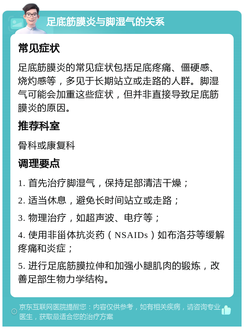 足底筋膜炎与脚湿气的关系 常见症状 足底筋膜炎的常见症状包括足底疼痛、僵硬感、烧灼感等，多见于长期站立或走路的人群。脚湿气可能会加重这些症状，但并非直接导致足底筋膜炎的原因。 推荐科室 骨科或康复科 调理要点 1. 首先治疗脚湿气，保持足部清洁干燥； 2. 适当休息，避免长时间站立或走路； 3. 物理治疗，如超声波、电疗等； 4. 使用非甾体抗炎药（NSAIDs）如布洛芬等缓解疼痛和炎症； 5. 进行足底筋膜拉伸和加强小腿肌肉的锻炼，改善足部生物力学结构。