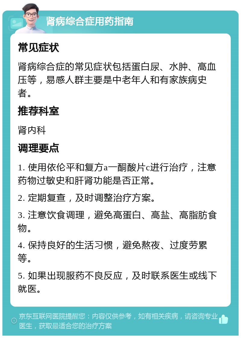 肾病综合症用药指南 常见症状 肾病综合症的常见症状包括蛋白尿、水肿、高血压等，易感人群主要是中老年人和有家族病史者。 推荐科室 肾内科 调理要点 1. 使用依伦平和复方a一酮酸片c进行治疗，注意药物过敏史和肝肾功能是否正常。 2. 定期复查，及时调整治疗方案。 3. 注意饮食调理，避免高蛋白、高盐、高脂肪食物。 4. 保持良好的生活习惯，避免熬夜、过度劳累等。 5. 如果出现服药不良反应，及时联系医生或线下就医。