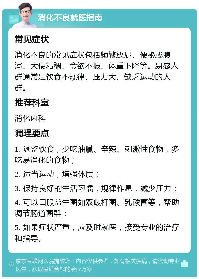 消化不良就医指南 常见症状 消化不良的常见症状包括频繁放屁、便秘或腹泻、大便粘稠、食欲不振、体重下降等。易感人群通常是饮食不规律、压力大、缺乏运动的人群。 推荐科室 消化内科 调理要点 1. 调整饮食，少吃油腻、辛辣、刺激性食物，多吃易消化的食物； 2. 适当运动，增强体质； 3. 保持良好的生活习惯，规律作息，减少压力； 4. 可以口服益生菌如双歧杆菌、乳酸菌等，帮助调节肠道菌群； 5. 如果症状严重，应及时就医，接受专业的治疗和指导。