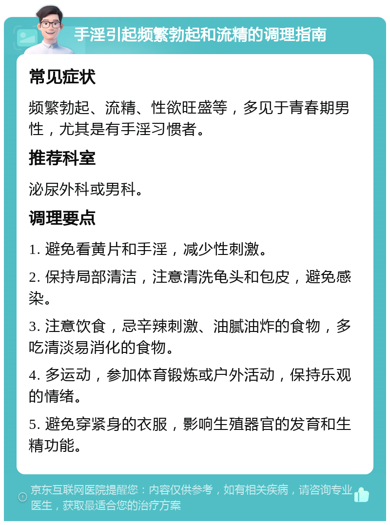 手淫引起频繁勃起和流精的调理指南 常见症状 频繁勃起、流精、性欲旺盛等，多见于青春期男性，尤其是有手淫习惯者。 推荐科室 泌尿外科或男科。 调理要点 1. 避免看黄片和手淫，减少性刺激。 2. 保持局部清洁，注意清洗龟头和包皮，避免感染。 3. 注意饮食，忌辛辣刺激、油腻油炸的食物，多吃清淡易消化的食物。 4. 多运动，参加体育锻炼或户外活动，保持乐观的情绪。 5. 避免穿紧身的衣服，影响生殖器官的发育和生精功能。