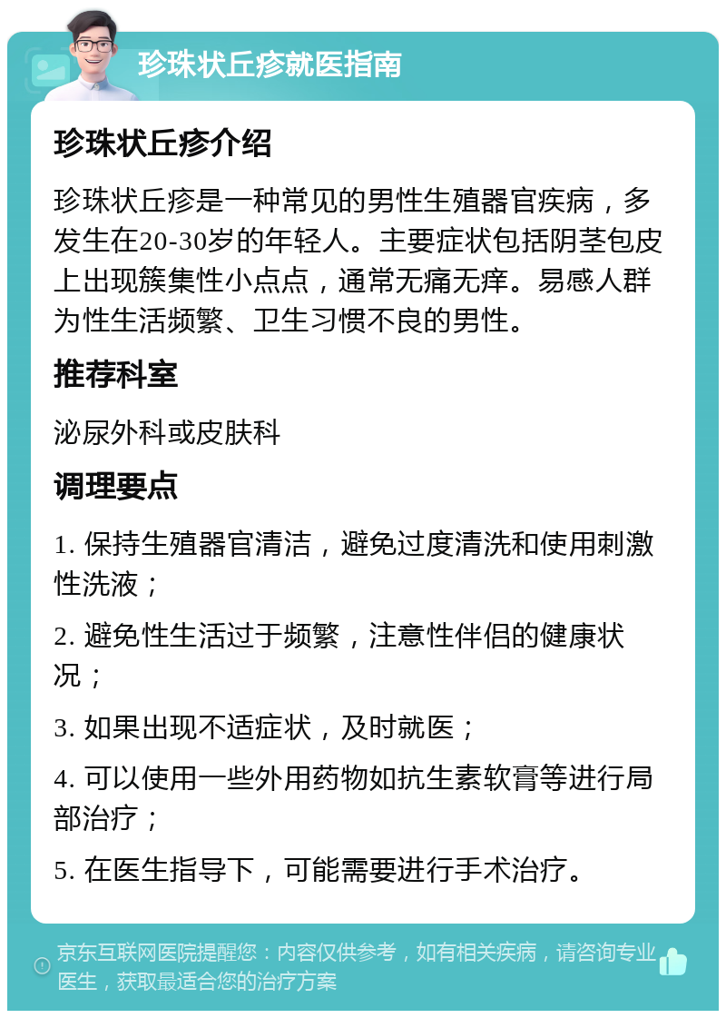 珍珠状丘疹就医指南 珍珠状丘疹介绍 珍珠状丘疹是一种常见的男性生殖器官疾病，多发生在20-30岁的年轻人。主要症状包括阴茎包皮上出现簇集性小点点，通常无痛无痒。易感人群为性生活频繁、卫生习惯不良的男性。 推荐科室 泌尿外科或皮肤科 调理要点 1. 保持生殖器官清洁，避免过度清洗和使用刺激性洗液； 2. 避免性生活过于频繁，注意性伴侣的健康状况； 3. 如果出现不适症状，及时就医； 4. 可以使用一些外用药物如抗生素软膏等进行局部治疗； 5. 在医生指导下，可能需要进行手术治疗。