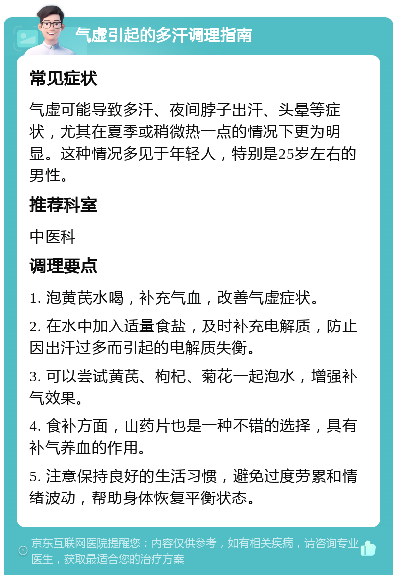 气虚引起的多汗调理指南 常见症状 气虚可能导致多汗、夜间脖子出汗、头晕等症状，尤其在夏季或稍微热一点的情况下更为明显。这种情况多见于年轻人，特别是25岁左右的男性。 推荐科室 中医科 调理要点 1. 泡黄芪水喝，补充气血，改善气虚症状。 2. 在水中加入适量食盐，及时补充电解质，防止因出汗过多而引起的电解质失衡。 3. 可以尝试黄芪、枸杞、菊花一起泡水，增强补气效果。 4. 食补方面，山药片也是一种不错的选择，具有补气养血的作用。 5. 注意保持良好的生活习惯，避免过度劳累和情绪波动，帮助身体恢复平衡状态。