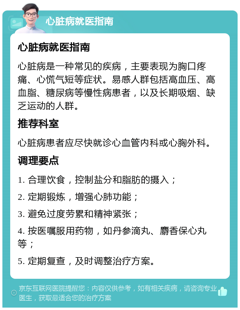 心脏病就医指南 心脏病就医指南 心脏病是一种常见的疾病，主要表现为胸口疼痛、心慌气短等症状。易感人群包括高血压、高血脂、糖尿病等慢性病患者，以及长期吸烟、缺乏运动的人群。 推荐科室 心脏病患者应尽快就诊心血管内科或心胸外科。 调理要点 1. 合理饮食，控制盐分和脂肪的摄入； 2. 定期锻炼，增强心肺功能； 3. 避免过度劳累和精神紧张； 4. 按医嘱服用药物，如丹参滴丸、麝香保心丸等； 5. 定期复查，及时调整治疗方案。