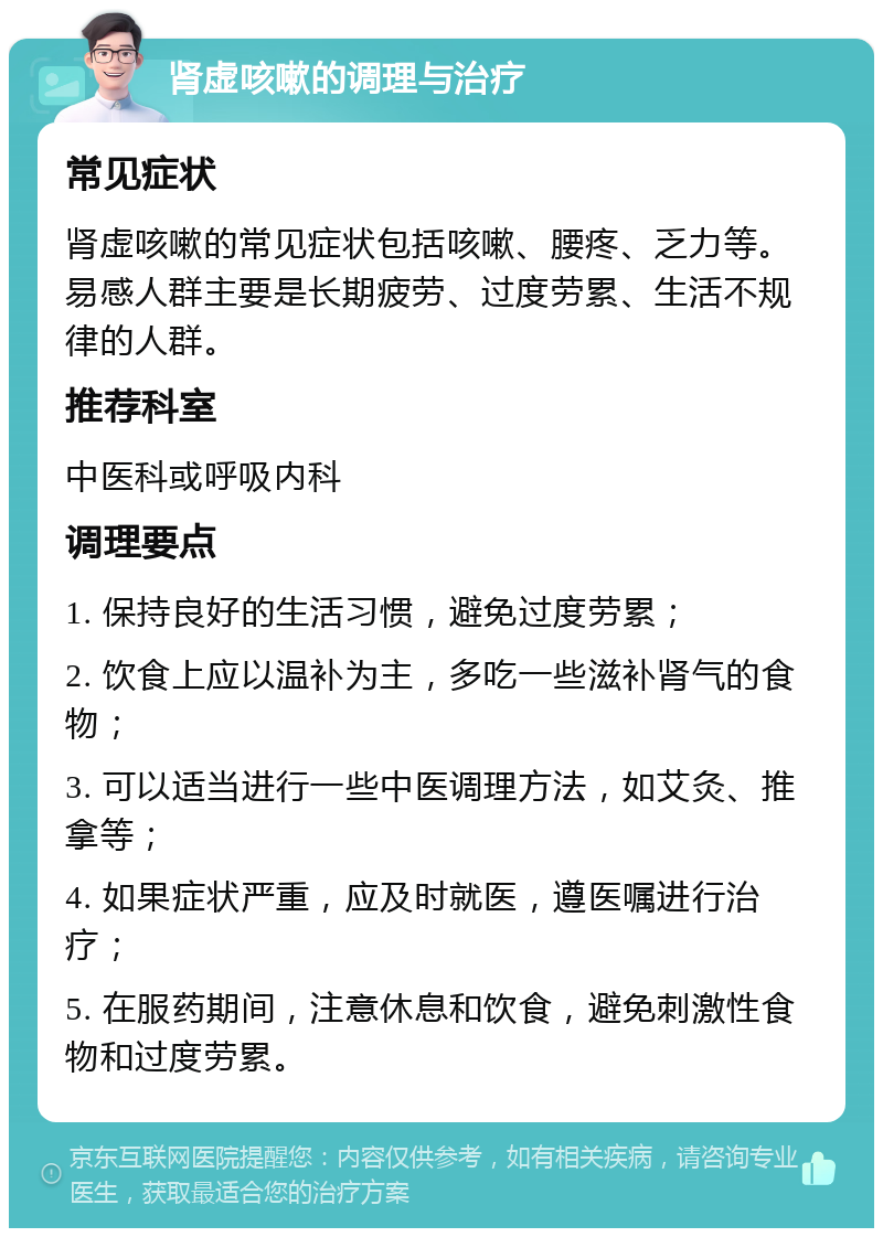 肾虚咳嗽的调理与治疗 常见症状 肾虚咳嗽的常见症状包括咳嗽、腰疼、乏力等。易感人群主要是长期疲劳、过度劳累、生活不规律的人群。 推荐科室 中医科或呼吸内科 调理要点 1. 保持良好的生活习惯，避免过度劳累； 2. 饮食上应以温补为主，多吃一些滋补肾气的食物； 3. 可以适当进行一些中医调理方法，如艾灸、推拿等； 4. 如果症状严重，应及时就医，遵医嘱进行治疗； 5. 在服药期间，注意休息和饮食，避免刺激性食物和过度劳累。