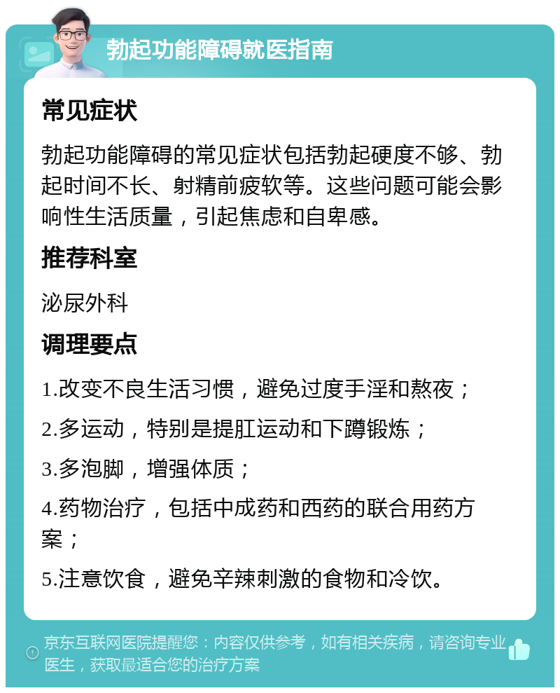 勃起功能障碍就医指南 常见症状 勃起功能障碍的常见症状包括勃起硬度不够、勃起时间不长、射精前疲软等。这些问题可能会影响性生活质量，引起焦虑和自卑感。 推荐科室 泌尿外科 调理要点 1.改变不良生活习惯，避免过度手淫和熬夜； 2.多运动，特别是提肛运动和下蹲锻炼； 3.多泡脚，增强体质； 4.药物治疗，包括中成药和西药的联合用药方案； 5.注意饮食，避免辛辣刺激的食物和冷饮。