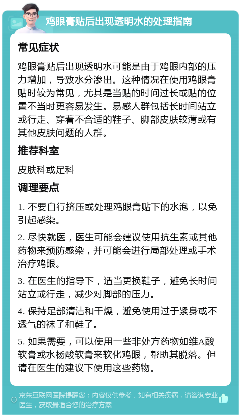 鸡眼膏贴后出现透明水的处理指南 常见症状 鸡眼膏贴后出现透明水可能是由于鸡眼内部的压力增加，导致水分渗出。这种情况在使用鸡眼膏贴时较为常见，尤其是当贴的时间过长或贴的位置不当时更容易发生。易感人群包括长时间站立或行走、穿着不合适的鞋子、脚部皮肤较薄或有其他皮肤问题的人群。 推荐科室 皮肤科或足科 调理要点 1. 不要自行挤压或处理鸡眼膏贴下的水泡，以免引起感染。 2. 尽快就医，医生可能会建议使用抗生素或其他药物来预防感染，并可能会进行局部处理或手术治疗鸡眼。 3. 在医生的指导下，适当更换鞋子，避免长时间站立或行走，减少对脚部的压力。 4. 保持足部清洁和干燥，避免使用过于紧身或不透气的袜子和鞋子。 5. 如果需要，可以使用一些非处方药物如维A酸软膏或水杨酸软膏来软化鸡眼，帮助其脱落。但请在医生的建议下使用这些药物。