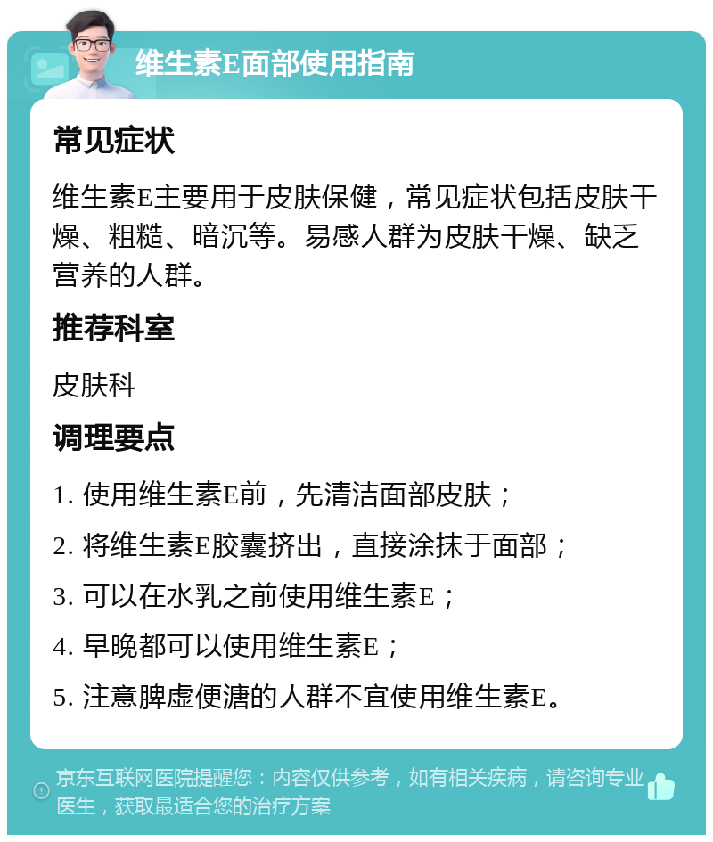 维生素E面部使用指南 常见症状 维生素E主要用于皮肤保健，常见症状包括皮肤干燥、粗糙、暗沉等。易感人群为皮肤干燥、缺乏营养的人群。 推荐科室 皮肤科 调理要点 1. 使用维生素E前，先清洁面部皮肤； 2. 将维生素E胶囊挤出，直接涂抹于面部； 3. 可以在水乳之前使用维生素E； 4. 早晚都可以使用维生素E； 5. 注意脾虚便溏的人群不宜使用维生素E。