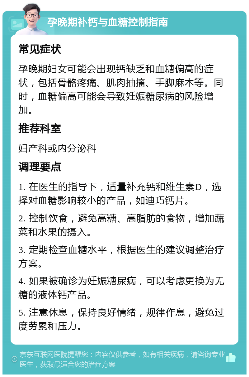 孕晚期补钙与血糖控制指南 常见症状 孕晚期妇女可能会出现钙缺乏和血糖偏高的症状，包括骨骼疼痛、肌肉抽搐、手脚麻木等。同时，血糖偏高可能会导致妊娠糖尿病的风险增加。 推荐科室 妇产科或内分泌科 调理要点 1. 在医生的指导下，适量补充钙和维生素D，选择对血糖影响较小的产品，如迪巧钙片。 2. 控制饮食，避免高糖、高脂肪的食物，增加蔬菜和水果的摄入。 3. 定期检查血糖水平，根据医生的建议调整治疗方案。 4. 如果被确诊为妊娠糖尿病，可以考虑更换为无糖的液体钙产品。 5. 注意休息，保持良好情绪，规律作息，避免过度劳累和压力。