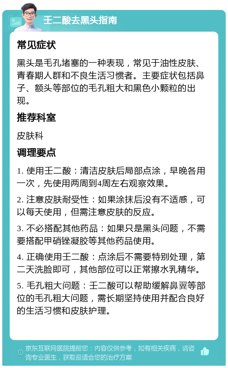 壬二酸去黑头指南 常见症状 黑头是毛孔堵塞的一种表现，常见于油性皮肤、青春期人群和不良生活习惯者。主要症状包括鼻子、额头等部位的毛孔粗大和黑色小颗粒的出现。 推荐科室 皮肤科 调理要点 1. 使用壬二酸：清洁皮肤后局部点涂，早晚各用一次，先使用两周到4周左右观察效果。 2. 注意皮肤耐受性：如果涂抹后没有不适感，可以每天使用，但需注意皮肤的反应。 3. 不必搭配其他药品：如果只是黑头问题，不需要搭配甲硝锉凝胶等其他药品使用。 4. 正确使用壬二酸：点涂后不需要特别处理，第二天洗脸即可，其他部位可以正常擦水乳精华。 5. 毛孔粗大问题：壬二酸可以帮助缓解鼻翼等部位的毛孔粗大问题，需长期坚持使用并配合良好的生活习惯和皮肤护理。