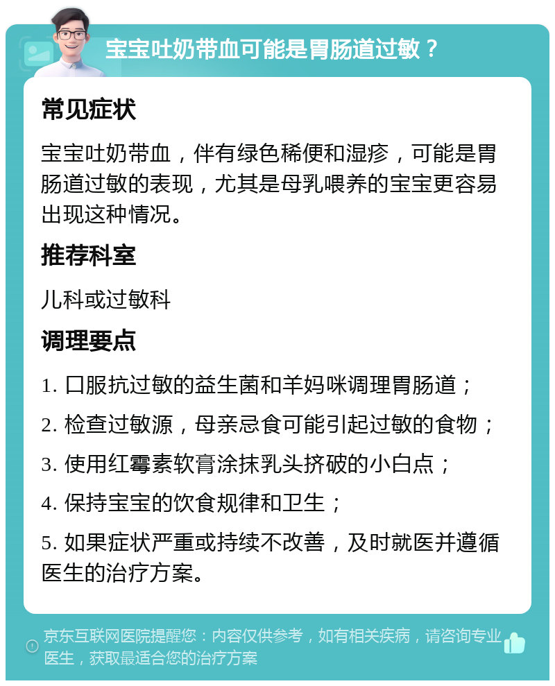 宝宝吐奶带血可能是胃肠道过敏？ 常见症状 宝宝吐奶带血，伴有绿色稀便和湿疹，可能是胃肠道过敏的表现，尤其是母乳喂养的宝宝更容易出现这种情况。 推荐科室 儿科或过敏科 调理要点 1. 口服抗过敏的益生菌和羊妈咪调理胃肠道； 2. 检查过敏源，母亲忌食可能引起过敏的食物； 3. 使用红霉素软膏涂抹乳头挤破的小白点； 4. 保持宝宝的饮食规律和卫生； 5. 如果症状严重或持续不改善，及时就医并遵循医生的治疗方案。