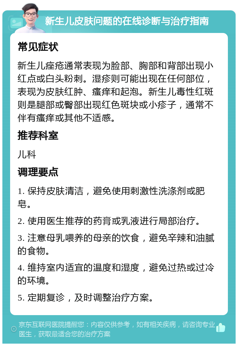 新生儿皮肤问题的在线诊断与治疗指南 常见症状 新生儿痤疮通常表现为脸部、胸部和背部出现小红点或白头粉刺。湿疹则可能出现在任何部位，表现为皮肤红肿、瘙痒和起泡。新生儿毒性红斑则是腿部或臀部出现红色斑块或小疹子，通常不伴有瘙痒或其他不适感。 推荐科室 儿科 调理要点 1. 保持皮肤清洁，避免使用刺激性洗涤剂或肥皂。 2. 使用医生推荐的药膏或乳液进行局部治疗。 3. 注意母乳喂养的母亲的饮食，避免辛辣和油腻的食物。 4. 维持室内适宜的温度和湿度，避免过热或过冷的环境。 5. 定期复诊，及时调整治疗方案。