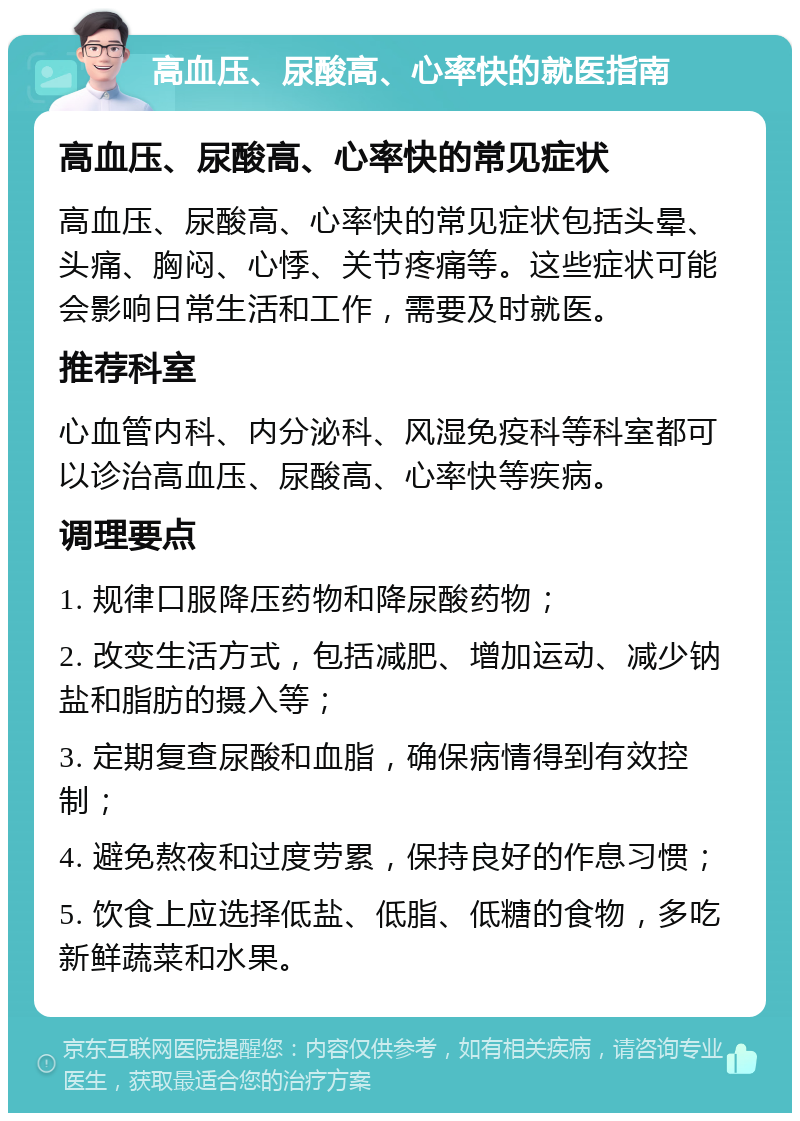 高血压、尿酸高、心率快的就医指南 高血压、尿酸高、心率快的常见症状 高血压、尿酸高、心率快的常见症状包括头晕、头痛、胸闷、心悸、关节疼痛等。这些症状可能会影响日常生活和工作，需要及时就医。 推荐科室 心血管内科、内分泌科、风湿免疫科等科室都可以诊治高血压、尿酸高、心率快等疾病。 调理要点 1. 规律口服降压药物和降尿酸药物； 2. 改变生活方式，包括减肥、增加运动、减少钠盐和脂肪的摄入等； 3. 定期复查尿酸和血脂，确保病情得到有效控制； 4. 避免熬夜和过度劳累，保持良好的作息习惯； 5. 饮食上应选择低盐、低脂、低糖的食物，多吃新鲜蔬菜和水果。