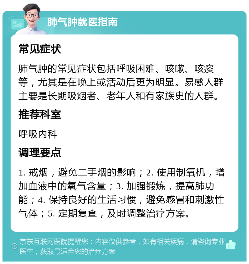 肺气肿就医指南 常见症状 肺气肿的常见症状包括呼吸困难、咳嗽、咳痰等，尤其是在晚上或活动后更为明显。易感人群主要是长期吸烟者、老年人和有家族史的人群。 推荐科室 呼吸内科 调理要点 1. 戒烟，避免二手烟的影响；2. 使用制氧机，增加血液中的氧气含量；3. 加强锻炼，提高肺功能；4. 保持良好的生活习惯，避免感冒和刺激性气体；5. 定期复查，及时调整治疗方案。