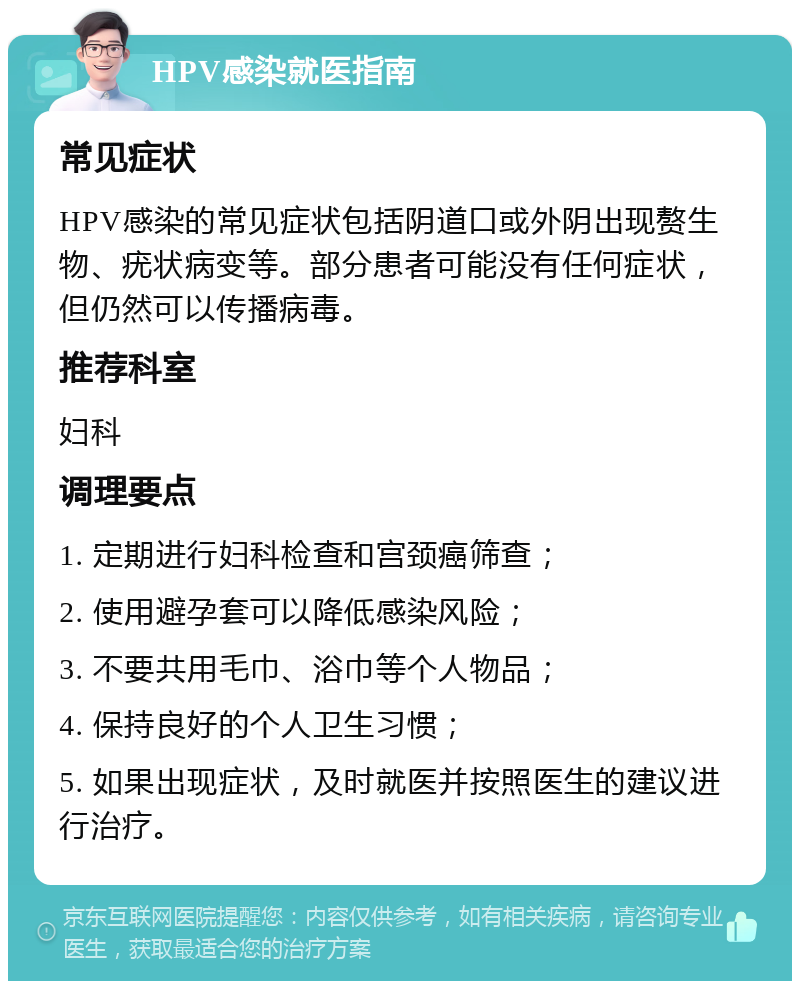 HPV感染就医指南 常见症状 HPV感染的常见症状包括阴道口或外阴出现赘生物、疣状病变等。部分患者可能没有任何症状，但仍然可以传播病毒。 推荐科室 妇科 调理要点 1. 定期进行妇科检查和宫颈癌筛查； 2. 使用避孕套可以降低感染风险； 3. 不要共用毛巾、浴巾等个人物品； 4. 保持良好的个人卫生习惯； 5. 如果出现症状，及时就医并按照医生的建议进行治疗。