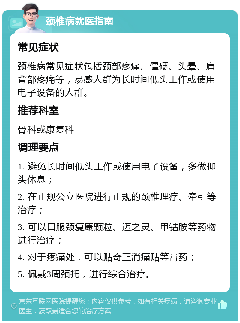 颈椎病就医指南 常见症状 颈椎病常见症状包括颈部疼痛、僵硬、头晕、肩背部疼痛等，易感人群为长时间低头工作或使用电子设备的人群。 推荐科室 骨科或康复科 调理要点 1. 避免长时间低头工作或使用电子设备，多做仰头休息； 2. 在正规公立医院进行正规的颈椎理疗、牵引等治疗； 3. 可以口服颈复康颗粒、迈之灵、甲钴胺等药物进行治疗； 4. 对于疼痛处，可以贴奇正消痛贴等膏药； 5. 佩戴3周颈托，进行综合治疗。