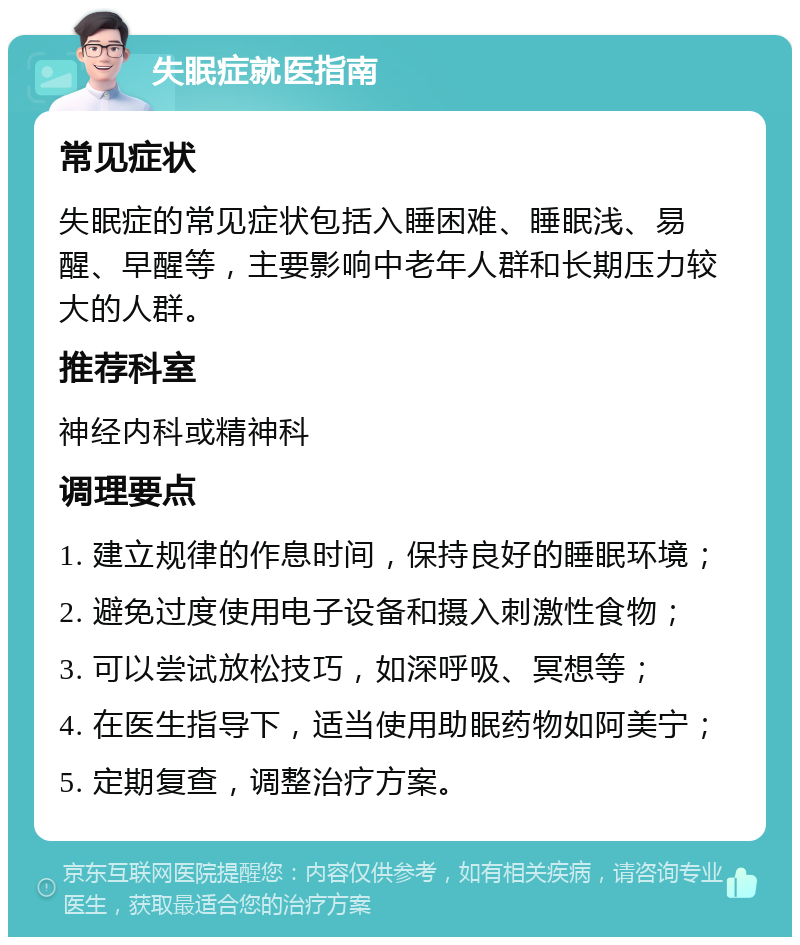 失眠症就医指南 常见症状 失眠症的常见症状包括入睡困难、睡眠浅、易醒、早醒等，主要影响中老年人群和长期压力较大的人群。 推荐科室 神经内科或精神科 调理要点 1. 建立规律的作息时间，保持良好的睡眠环境； 2. 避免过度使用电子设备和摄入刺激性食物； 3. 可以尝试放松技巧，如深呼吸、冥想等； 4. 在医生指导下，适当使用助眠药物如阿美宁； 5. 定期复查，调整治疗方案。