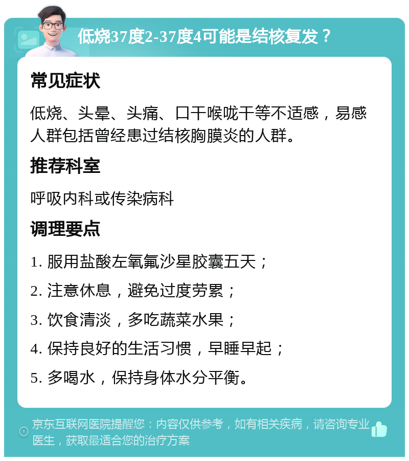 低烧37度2-37度4可能是结核复发？ 常见症状 低烧、头晕、头痛、口干喉咙干等不适感，易感人群包括曾经患过结核胸膜炎的人群。 推荐科室 呼吸内科或传染病科 调理要点 1. 服用盐酸左氧氟沙星胶囊五天； 2. 注意休息，避免过度劳累； 3. 饮食清淡，多吃蔬菜水果； 4. 保持良好的生活习惯，早睡早起； 5. 多喝水，保持身体水分平衡。