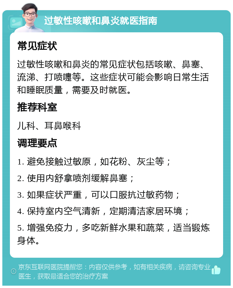 过敏性咳嗽和鼻炎就医指南 常见症状 过敏性咳嗽和鼻炎的常见症状包括咳嗽、鼻塞、流涕、打喷嚏等。这些症状可能会影响日常生活和睡眠质量，需要及时就医。 推荐科室 儿科、耳鼻喉科 调理要点 1. 避免接触过敏原，如花粉、灰尘等； 2. 使用内舒拿喷剂缓解鼻塞； 3. 如果症状严重，可以口服抗过敏药物； 4. 保持室内空气清新，定期清洁家居环境； 5. 增强免疫力，多吃新鲜水果和蔬菜，适当锻炼身体。