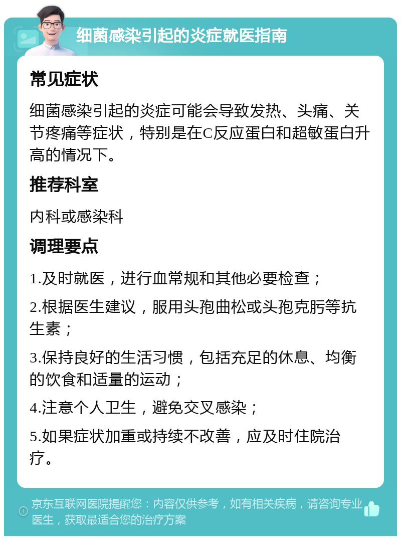 细菌感染引起的炎症就医指南 常见症状 细菌感染引起的炎症可能会导致发热、头痛、关节疼痛等症状，特别是在C反应蛋白和超敏蛋白升高的情况下。 推荐科室 内科或感染科 调理要点 1.及时就医，进行血常规和其他必要检查； 2.根据医生建议，服用头孢曲松或头孢克肟等抗生素； 3.保持良好的生活习惯，包括充足的休息、均衡的饮食和适量的运动； 4.注意个人卫生，避免交叉感染； 5.如果症状加重或持续不改善，应及时住院治疗。